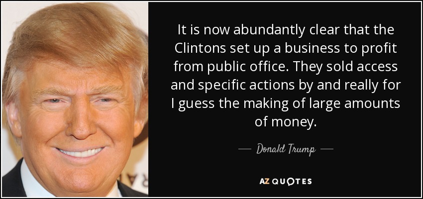 It is now abundantly clear that the Clintons set up a business to profit from public office. They sold access and specific actions by and really for I guess the making of large amounts of money. - Donald Trump