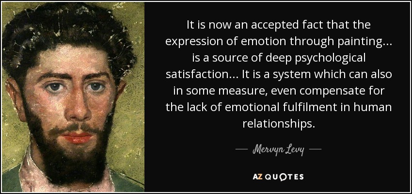 It is now an accepted fact that the expression of emotion through painting... is a source of deep psychological satisfaction... It is a system which can also in some measure, even compensate for the lack of emotional fulfilment in human relationships. - Mervyn Levy
