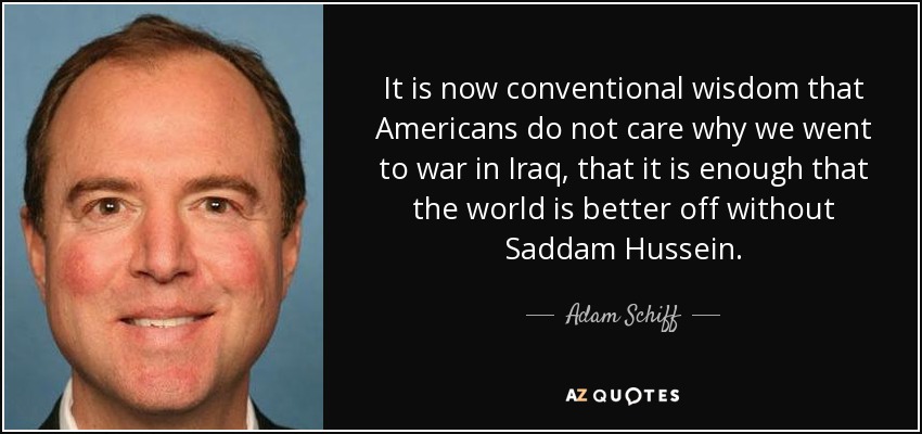 It is now conventional wisdom that Americans do not care why we went to war in Iraq, that it is enough that the world is better off without Saddam Hussein. - Adam Schiff