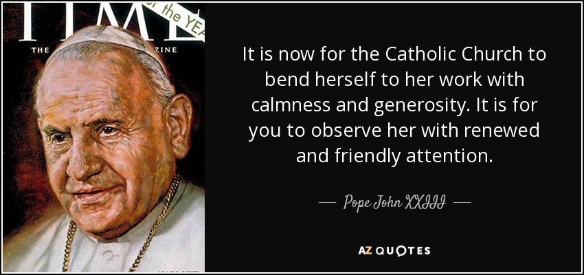 It is now for the Catholic Church to bend herself to her work with calmness and generosity. It is for you to observe her with renewed and friendly attention. - Pope John XXIII