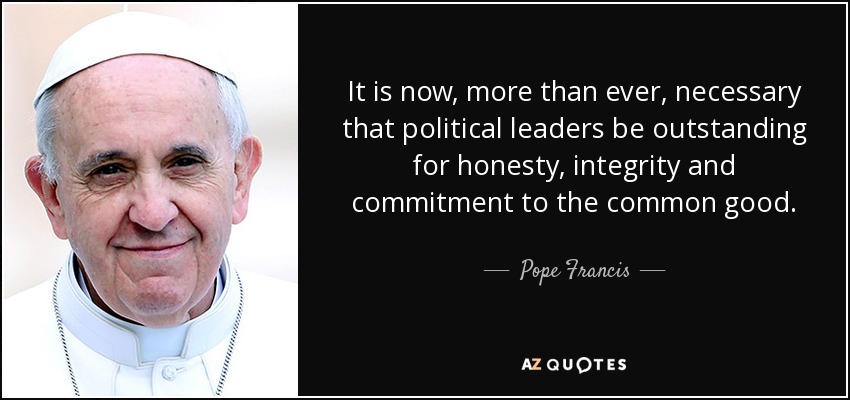 It is now, more than ever, necessary that political leaders be outstanding for honesty, integrity and commitment to the common good. - Pope Francis