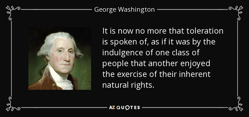 It is now no more that toleration is spoken of, as if it was by the indulgence of one class of people that another enjoyed the exercise of their inherent natural rights. - George Washington