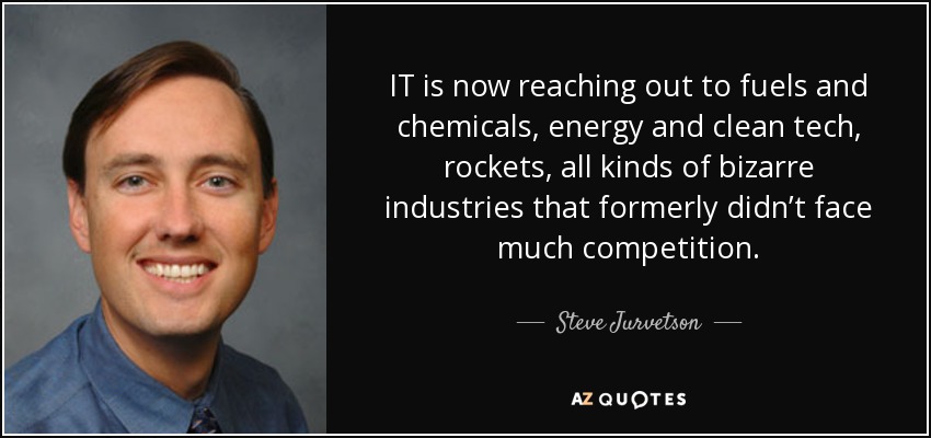 IT is now reaching out to fuels and chemicals, energy and clean tech, rockets, all kinds of bizarre industries that formerly didn’t face much competition. - Steve Jurvetson