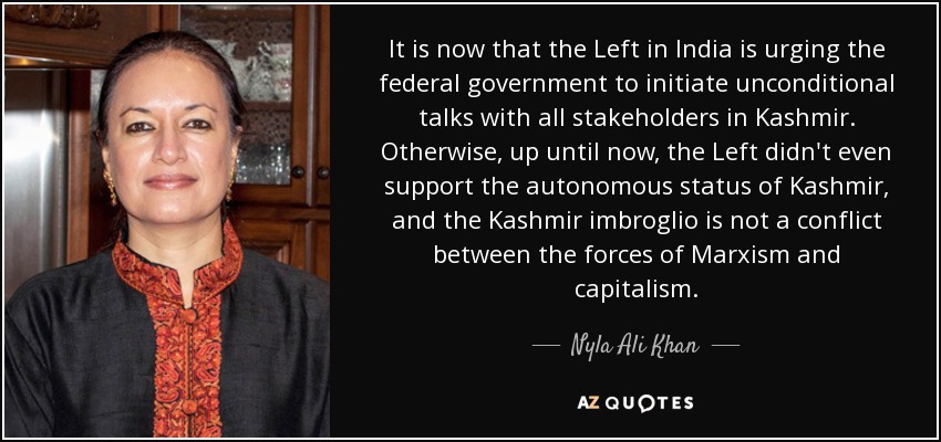 It is now that the Left in India is urging the federal government to initiate unconditional talks with all stakeholders in Kashmir. Otherwise, up until now, the Left didn't even support the autonomous status of Kashmir, and the Kashmir imbroglio is not a conflict between the forces of Marxism and capitalism. - Nyla Ali Khan