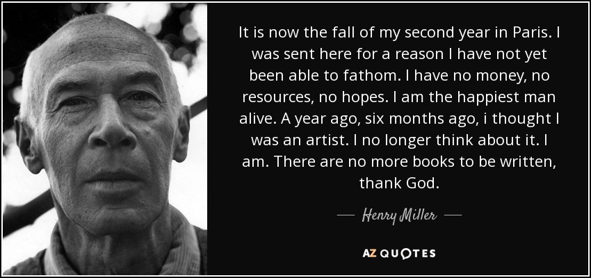 It is now the fall of my second year in Paris. I was sent here for a reason I have not yet been able to fathom. I have no money, no resources, no hopes. I am the happiest man alive. A year ago, six months ago, i thought I was an artist. I no longer think about it. I am. There are no more books to be written, thank God. - Henry Miller