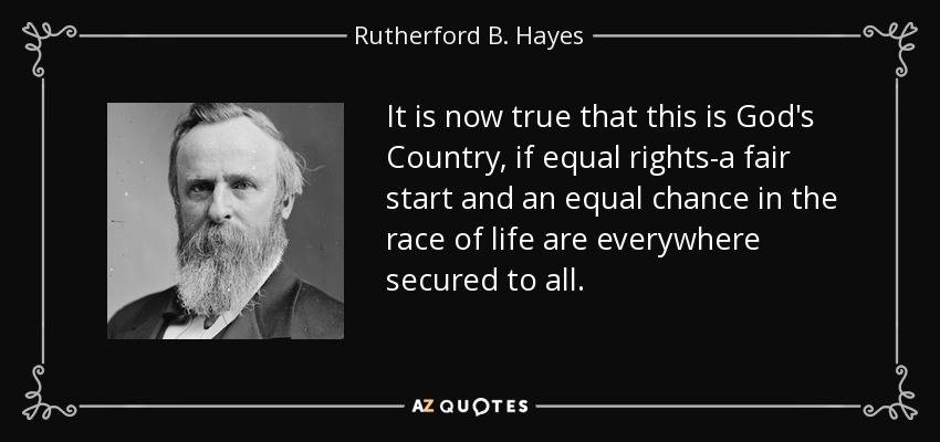 It is now true that this is God's Country, if equal rights-a fair start and an equal chance in the race of life are everywhere secured to all. - Rutherford B. Hayes