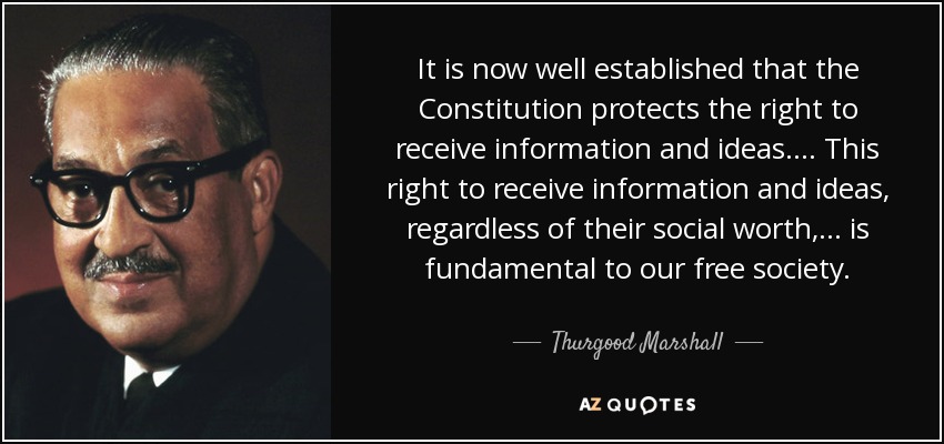 It is now well established that the Constitution protects the right to receive information and ideas. ... This right to receive information and ideas, regardless of their social worth, ... is fundamental to our free society. - Thurgood Marshall