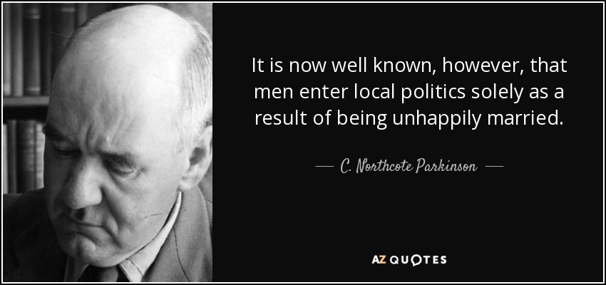 It is now well known, however, that men enter local politics solely as a result of being unhappily married. - C. Northcote Parkinson