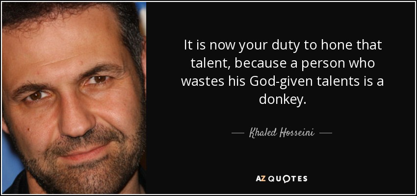 It is now your duty to hone that talent, because a person who wastes his God-given talents is a donkey. - Khaled Hosseini