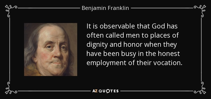 It is observable that God has often called men to places of dignity and honor when they have been busy in the honest employment of their vocation. - Benjamin Franklin
