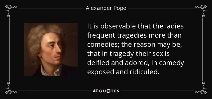 It is observable that the ladies frequent tragedies more than comedies; the reason may be, that in tragedy their sex is deified and adored, in comedy exposed and ridiculed. - Alexander Pope