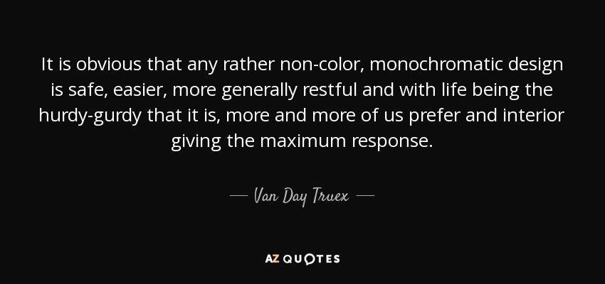 It is obvious that any rather non-color, monochromatic design is safe, easier, more generally restful and with life being the hurdy-gurdy that it is, more and more of us prefer and interior giving the maximum response. - Van Day Truex
