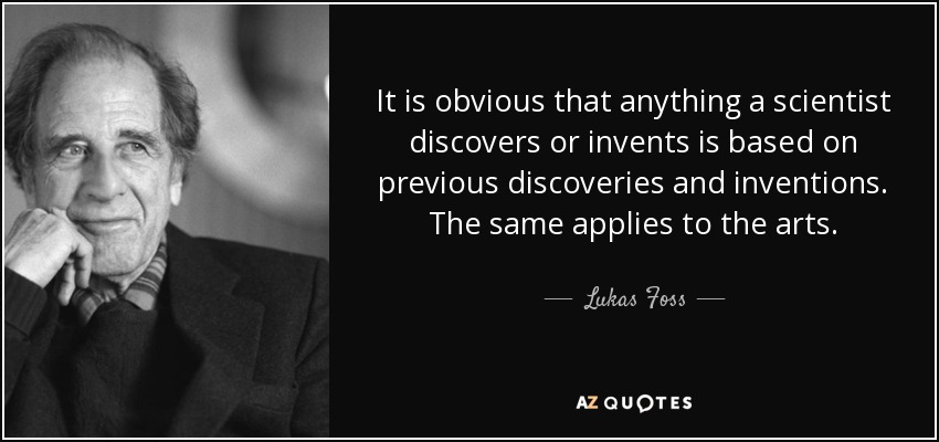 It is obvious that anything a scientist discovers or invents is based on previous discoveries and inventions. The same applies to the arts. - Lukas Foss