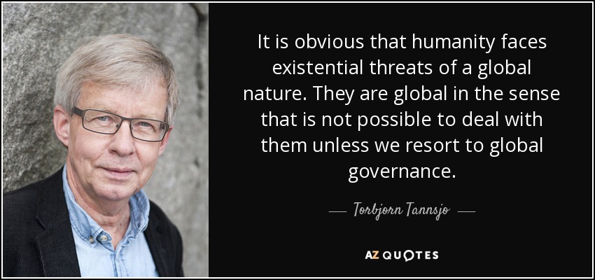 It is obvious that humanity faces existential threats of a global nature. They are global in the sense that is not possible to deal with them unless we resort to global governance. - Torbjorn Tannsjo