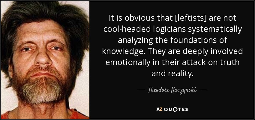 It is obvious that [leftists] are not cool-headed logicians systematically analyzing the foundations of knowledge. They are deeply involved emotionally in their attack on truth and reality. - Theodore Kaczynski
