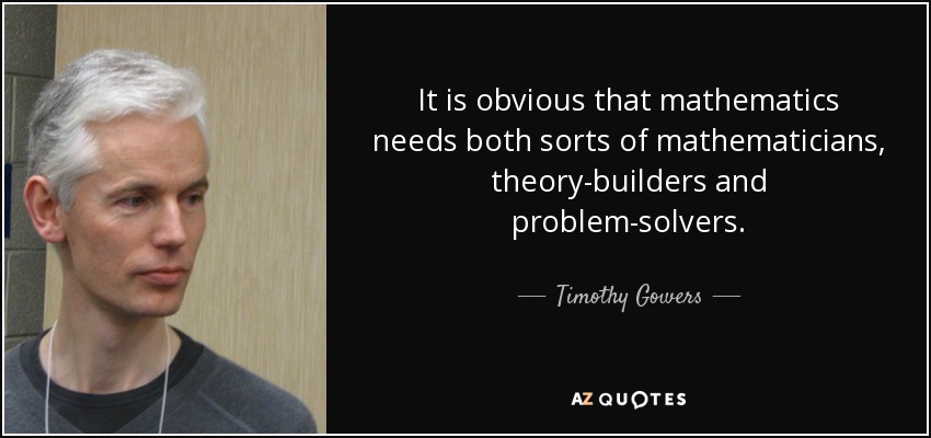 It is obvious that mathematics needs both sorts of mathematicians, theory-builders and problem-solvers. - Timothy Gowers