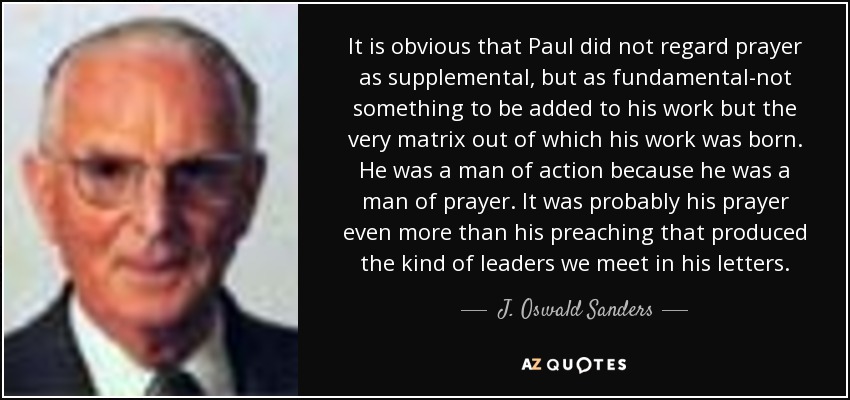It is obvious that Paul did not regard prayer as supplemental, but as fundamental-not something to be added to his work but the very matrix out of which his work was born. He was a man of action because he was a man of prayer. It was probably his prayer even more than his preaching that produced the kind of leaders we meet in his letters. - J. Oswald Sanders