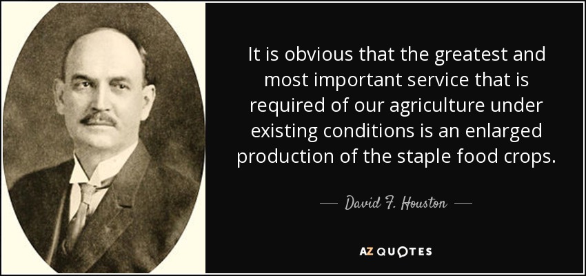 It is obvious that the greatest and most important service that is required of our agriculture under existing conditions is an enlarged production of the staple food crops. - David F. Houston