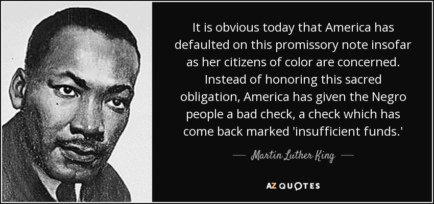 It is obvious today that America has defaulted on this promissory note insofar as her citizens of color are concerned. Instead of honoring this sacred obligation, America has given the Negro people a bad check, a check which has come back marked 'insufficient funds.' - Martin Luther King, Jr.