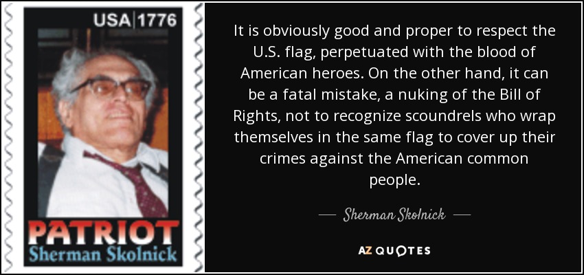 It is obviously good and proper to respect the U.S. flag, perpetuated with the blood of American heroes. On the other hand, it can be a fatal mistake, a nuking of the Bill of Rights, not to recognize scoundrels who wrap themselves in the same flag to cover up their crimes against the American common people. - Sherman Skolnick