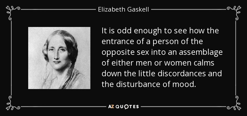 It is odd enough to see how the entrance of a person of the opposite sex into an assemblage of either men or women calms down the little discordances and the disturbance of mood. - Elizabeth Gaskell