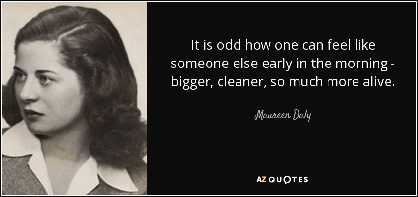 It is odd how one can feel like someone else early in the morning - bigger, cleaner, so much more alive. - Maureen Daly
