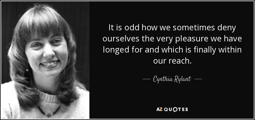 It is odd how we sometimes deny ourselves the very pleasure we have longed for and which is finally within our reach. - Cynthia Rylant