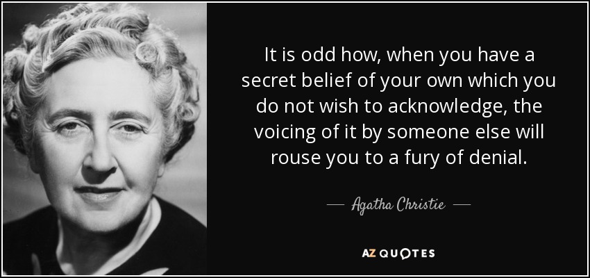 It is odd how, when you have a secret belief of your own which you do not wish to acknowledge, the voicing of it by someone else will rouse you to a fury of denial. - Agatha Christie