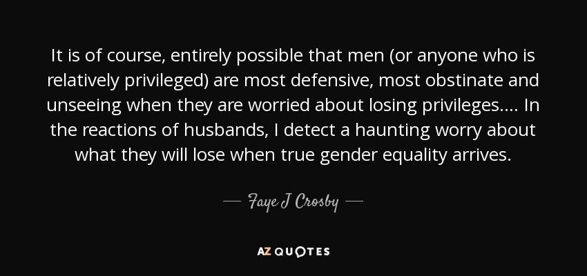 It is of course, entirely possible that men (or anyone who is relatively privileged) are most defensive, most obstinate and unseeing when they are worried about losing privileges.... In the reactions of husbands, I detect a haunting worry about what they will lose when true gender equality arrives. - Faye J Crosby