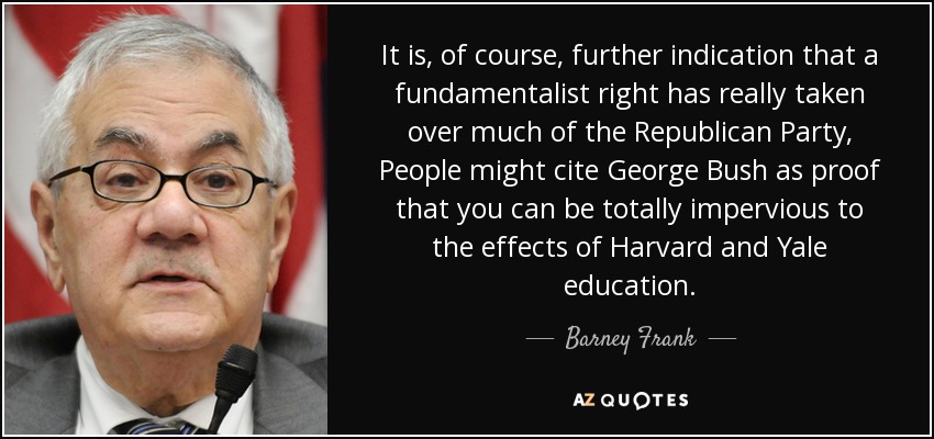It is, of course, further indication that a fundamentalist right has really taken over much of the Republican Party, People might cite George Bush as proof that you can be totally impervious to the effects of Harvard and Yale education. - Barney Frank