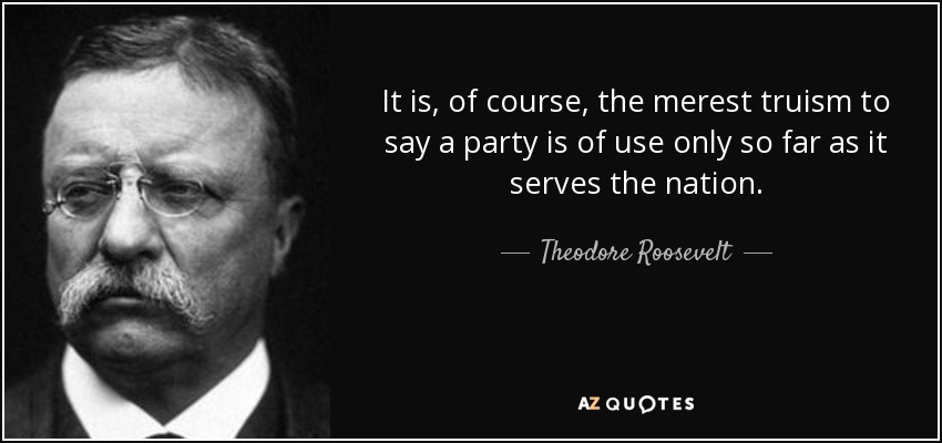 It is, of course, the merest truism to say a party is of use only so far as it serves the nation. - Theodore Roosevelt
