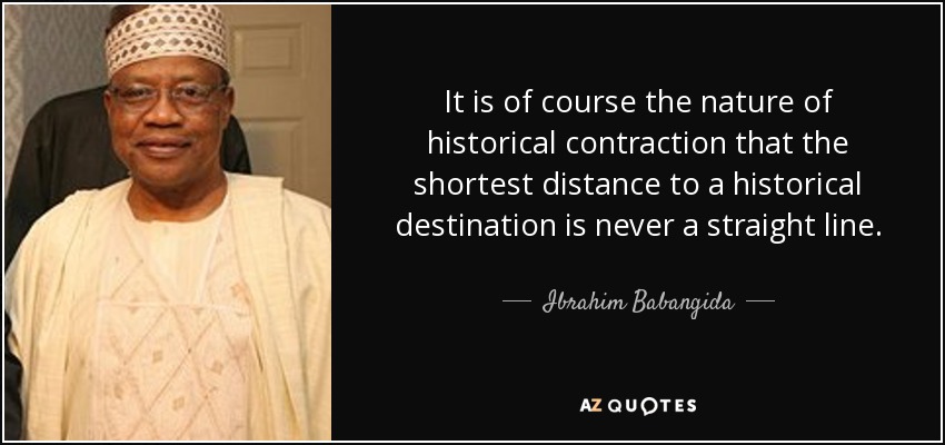 It is of course the nature of historical contraction that the shortest distance to a historical destination is never a straight line. - Ibrahim Babangida