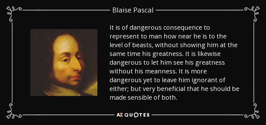 It is of dangerous consequence to represent to man how near he is to the level of beasts, without showing him at the same time his greatness. It is likewise dangerous to let him see his greatness without his meanness. It is more dangerous yet to leave him ignorant of either; but very beneficial that he should be made sensible of both. - Blaise Pascal