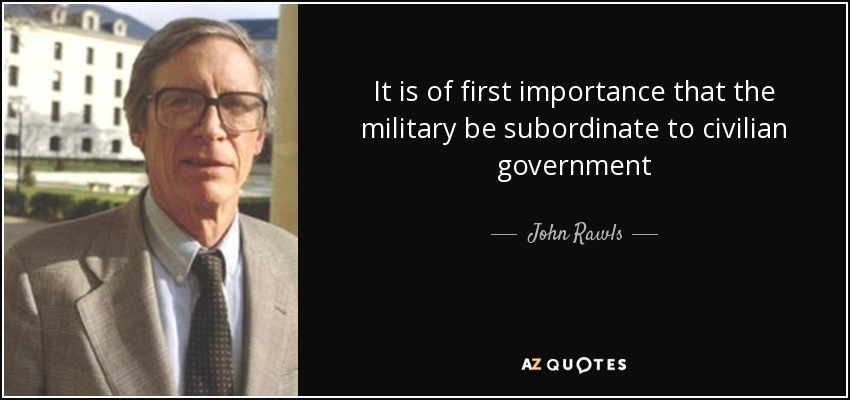 It is of first importance that the military be subordinate to civilian government - John Rawls