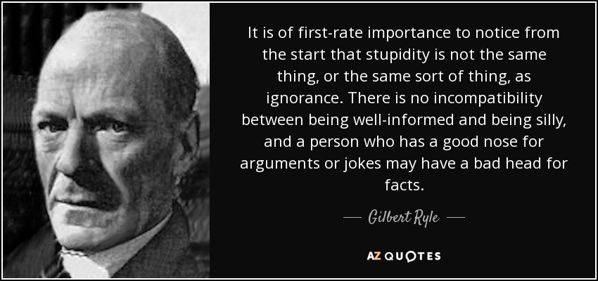 It is of first-rate importance to notice from the start that stupidity is not the same thing, or the same sort of thing, as ignorance. There is no incompatibility between being well-informed and being silly, and a person who has a good nose for arguments or jokes may have a bad head for facts. - Gilbert Ryle