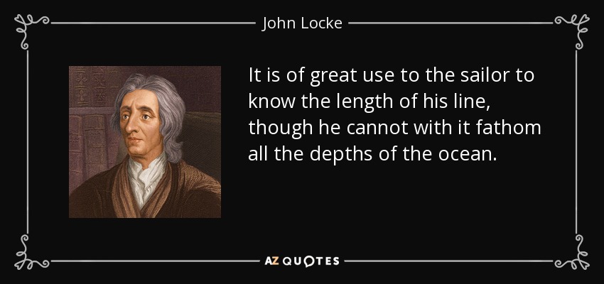 It is of great use to the sailor to know the length of his line, though he cannot with it fathom all the depths of the ocean. - John Locke