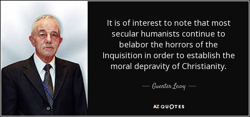 It is of interest to note that most secular humanists continue to belabor the horrors of the Inquisition in order to establish the moral depravity of Christianity. - Guenter Lewy