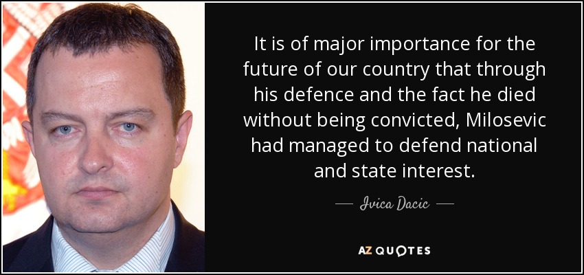 It is of major importance for the future of our country that through his defence and the fact he died without being convicted, Milosevic had managed to defend national and state interest. - Ivica Dacic