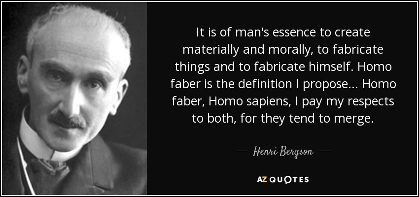 It is of man's essence to create materially and morally, to fabricate things and to fabricate himself. Homo faber is the definition I propose ... Homo faber, Homo sapiens, I pay my respects to both, for they tend to merge. - Henri Bergson