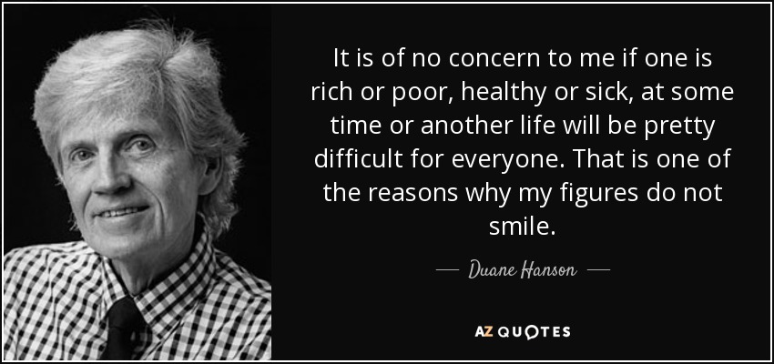It is of no concern to me if one is rich or poor, healthy or sick, at some time or another life will be pretty difficult for everyone. That is one of the reasons why my figures do not smile. - Duane Hanson