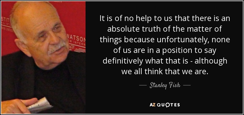 It is of no help to us that there is an absolute truth of the matter of things because unfortunately, none of us are in a position to say definitively what that is - although we all think that we are. - Stanley Fish