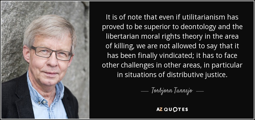 It is of note that even if utilitarianism has proved to be superior to deontology and the libertarian moral rights theory in the area of killing, we are not allowed to say that it has been finally vindicated; it has to face other challenges in other areas, in particular in situations of distributive justice. - Torbjorn Tannsjo