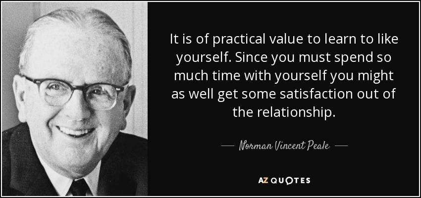 It is of practical value to learn to like yourself. Since you must spend so much time with yourself you might as well get some satisfaction out of the relationship. - Norman Vincent Peale