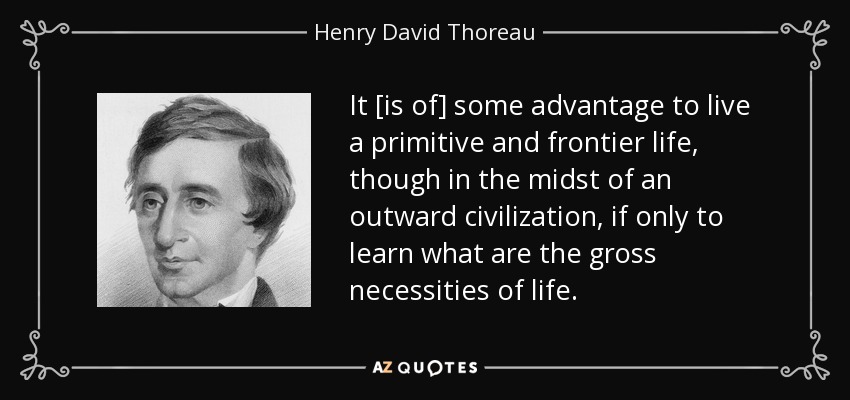 It [is of] some advantage to live a primitive and frontier life, though in the midst of an outward civilization, if only to learn what are the gross necessities of life. - Henry David Thoreau