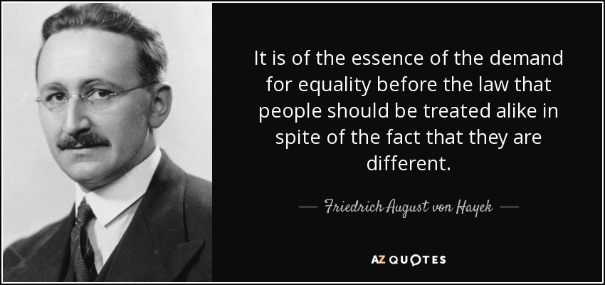 It is of the essence of the demand for equality before the law that people should be treated alike in spite of the fact that they are different. - Friedrich August von Hayek