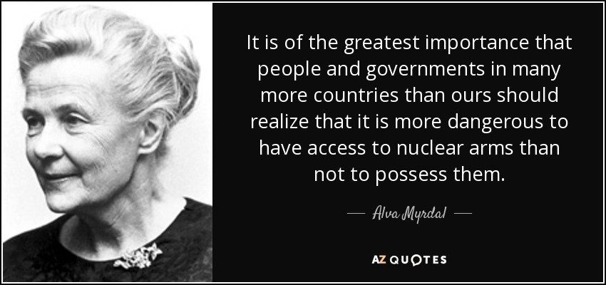 It is of the greatest importance that people and governments in many more countries than ours should realize that it is more dangerous to have access to nuclear arms than not to possess them. - Alva Myrdal