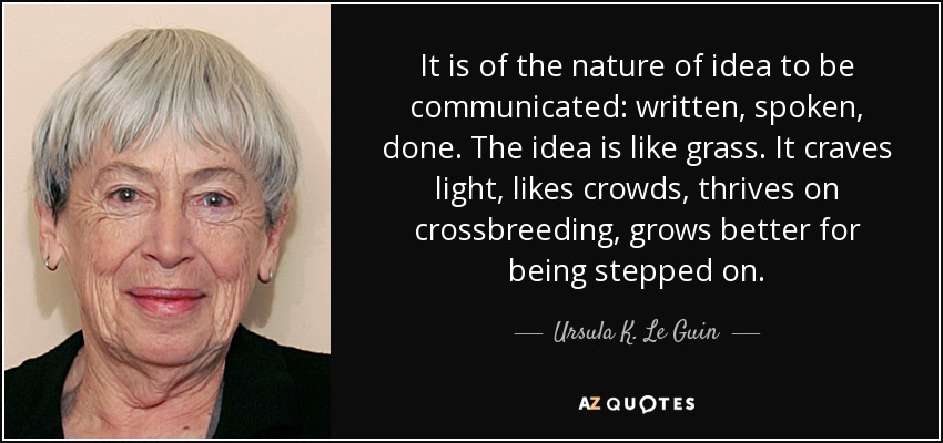 It is of the nature of idea to be communicated: written, spoken, done. The idea is like grass. It craves light, likes crowds, thrives on crossbreeding, grows better for being stepped on. - Ursula K. Le Guin