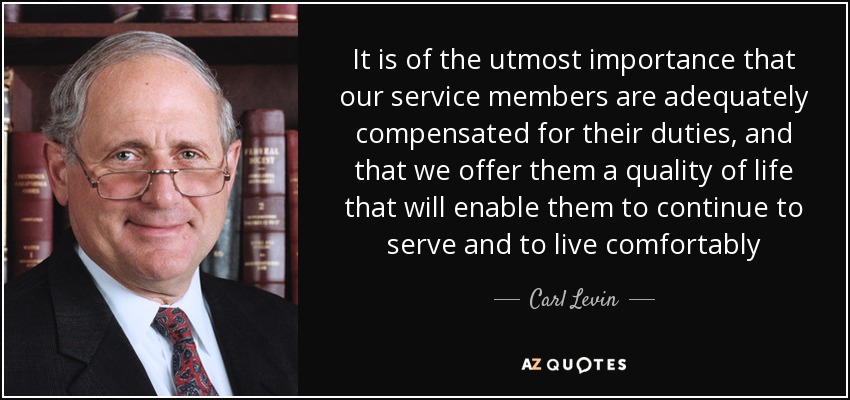 It is of the utmost importance that our service members are adequately compensated for their duties, and that we offer them a quality of life that will enable them to continue to serve and to live comfortably - Carl Levin