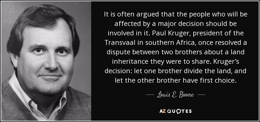 It is often argued that the people who will be affected by a major decision should be involved in it. Paul Kruger, president of the Transvaal in southern Africa, once resolved a dispute between two brothers about a land inheritance they were to share. Kruger's decision: let one brother divide the land, and let the other brother have first choice. - Louis E. Boone