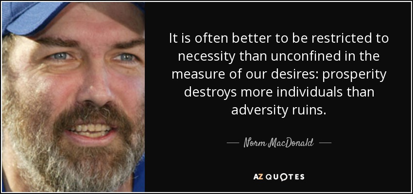 It is often better to be restricted to necessity than unconfined in the measure of our desires: prosperity destroys more individuals than adversity ruins. - Norm MacDonald